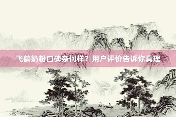 飞鹤奶粉口碑奈何样？用户评价告诉你真理